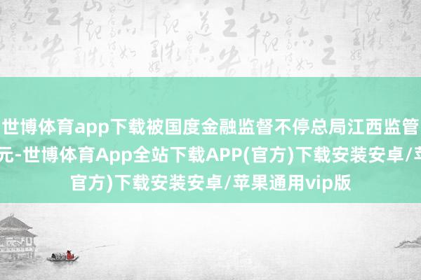 世博体育app下载被国度金融监督不停总局江西监管局罚金410万元-世博体育App全站下载APP(官方)下载安装安卓/苹果通用vip版