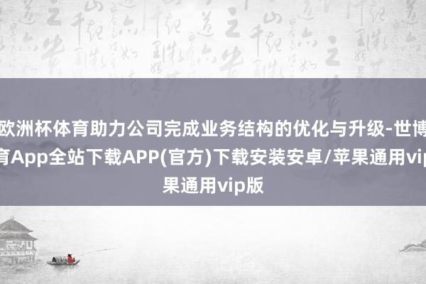 欧洲杯体育助力公司完成业务结构的优化与升级-世博体育App全站下载APP(官方)下载安装安卓/苹果通用vip版