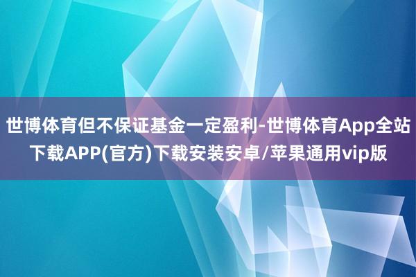 世博体育但不保证基金一定盈利-世博体育App全站下载APP(官方)下载安装安卓/苹果通用vip版