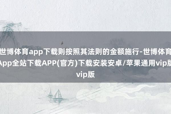 世博体育app下载则按照其法则的金额施行-世博体育App全站下载APP(官方)下载安装安卓/苹果通用vip版