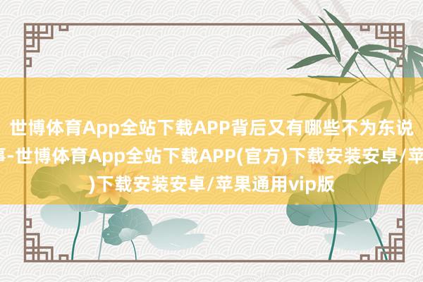 世博体育App全站下载APP背后又有哪些不为东说念主知的故事-世博体育App全站下载APP(官方)下载安装安卓/苹果通用vip版