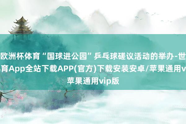 欧洲杯体育“国球进公园”乒乓球磋议活动的举办-世博体育App全站下载APP(官方)下载安装安卓/苹果通用vip版