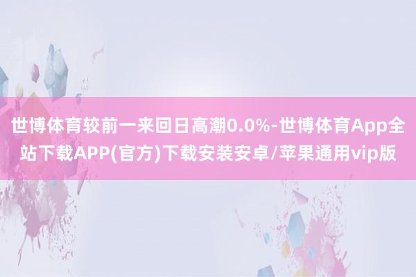 世博体育较前一来回日高潮0.0%-世博体育App全站下载APP(官方)下载安装安卓/苹果通用vip版