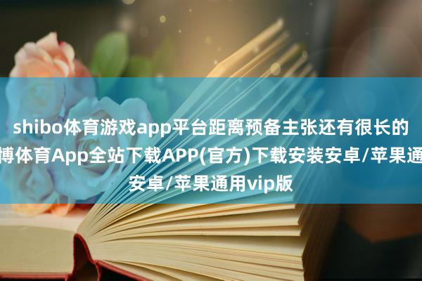 shibo体育游戏app平台距离预备主张还有很长的距离-世博体育App全站下载APP(官方)下载安装安卓/苹果通用vip版