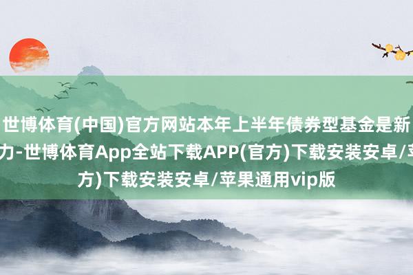 世博体育(中国)官方网站本年上半年债券型基金是新发阛阓整个主力-世博体育App全站下载APP(官方)下载安装安卓/苹果通用vip版