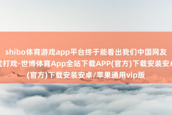 shibo体育游戏app平台终于能看出我们中国网友是何等意思意思武打戏-世博体育App全站下载APP(官方)下载安装安卓/苹果通用vip版