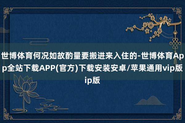 世博体育何况如故酌量要搬进来入住的-世博体育App全站下载APP(官方)下载安装安卓/苹果通用vip版