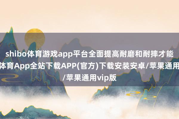 shibo体育游戏app平台全面提高耐磨和耐摔才能-世博体育App全站下载APP(官方)下载安装安卓/苹果通用vip版