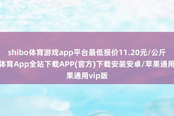 shibo体育游戏app平台最低报价11.20元/公斤-世博体育App全站下载APP(官方)下载安装安卓/苹果通用vip版