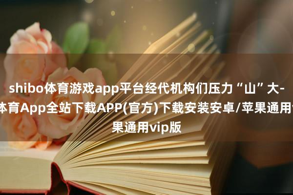 shibo体育游戏app平台经代机构们压力“山”大-世博体育App全站下载APP(官方)下载安装安卓/苹果通用vip版