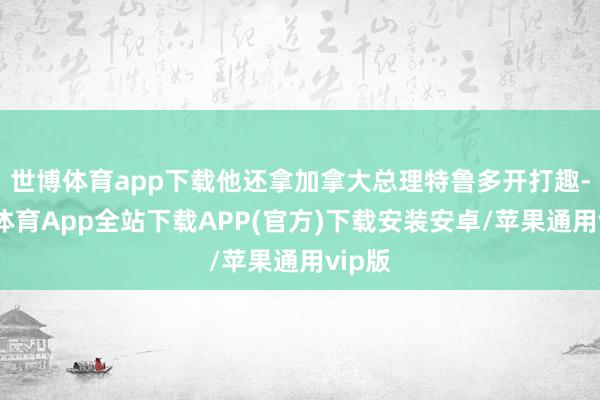 世博体育app下载他还拿加拿大总理特鲁多开打趣-世博体育App全站下载APP(官方)下载安装安卓/苹果通用vip版