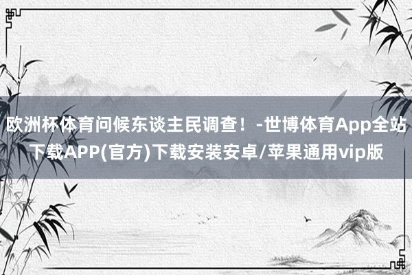 欧洲杯体育问候东谈主民调查！-世博体育App全站下载APP(官方)下载安装安卓/苹果通用vip版