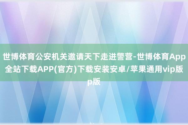 世博体育公安机关邀请天下走进警营-世博体育App全站下载APP(官方)下载安装安卓/苹果通用vip版