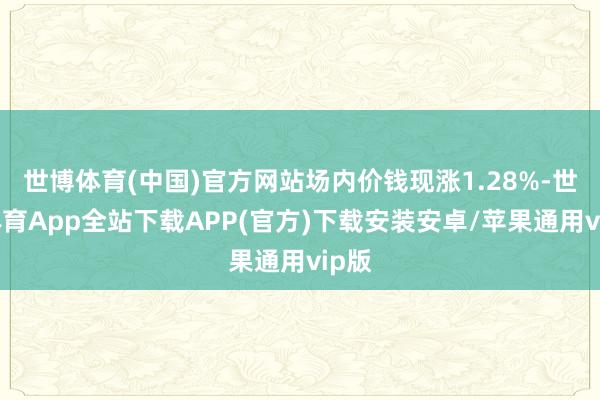 世博体育(中国)官方网站场内价钱现涨1.28%-世博体育App全站下载APP(官方)下载安装安卓/苹果通用vip版