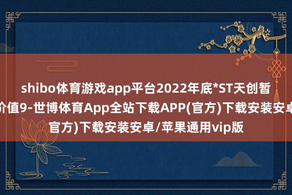 shibo体育游戏app平台2022年底*ST天创暂时闲置财富账面价值9-世博体育App全站下载APP(官方)下载安装安卓/苹果通用vip版