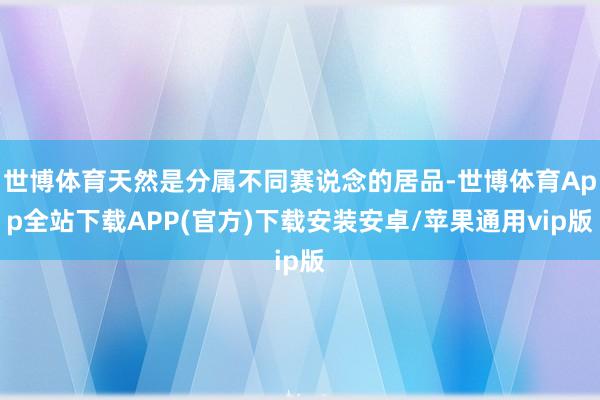 世博体育天然是分属不同赛说念的居品-世博体育App全站下载APP(官方)下载安装安卓/苹果通用vip版