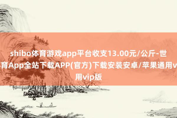 shibo体育游戏app平台收支13.00元/公斤-世博体育App全站下载APP(官方)下载安装安卓/苹果通用vip版