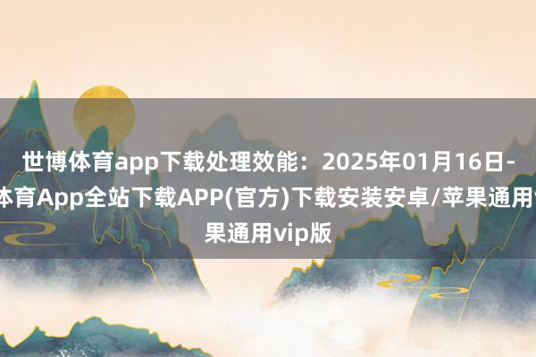 世博体育app下载处理效能：2025年01月16日-世博体育App全站下载APP(官方)下载安装安卓/苹果通用vip版