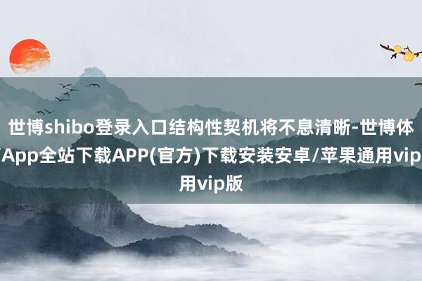 世博shibo登录入口结构性契机将不息清晰-世博体育App全站下载APP(官方)下载安装安卓/苹果通用vip版
