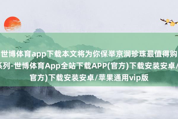 世博体育app下载本文将为你保举京润珍珠最值得购买的三个居品系列-世博体育App全站下载APP(官方)下载安装安卓/苹果通用vip版
