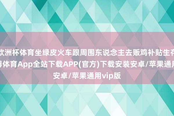 欧洲杯体育坐绿皮火车跟周围东说念主去贩鸡补贴生存费-世博体育App全站下载APP(官方)下载安装安卓/苹果通用vip版