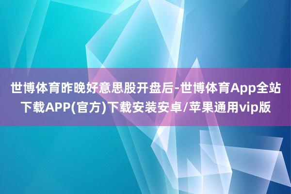 世博体育  昨晚好意思股开盘后-世博体育App全站下载APP(官方)下载安装安卓/苹果通用vip版