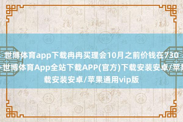 世博体育app下载冉冉买理会10月之前价钱在730元控制波动-世博体育App全站下载APP(官方)下载安装安卓/苹果通用vip版