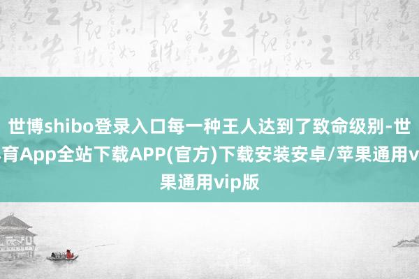 世博shibo登录入口每一种王人达到了致命级别-世博体育App全站下载APP(官方)下载安装安卓/苹果通用vip版