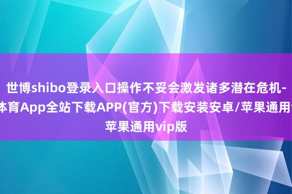 世博shibo登录入口操作不妥会激发诸多潜在危机-世博体育App全站下载APP(官方)下载安装安卓/苹果通用vip版