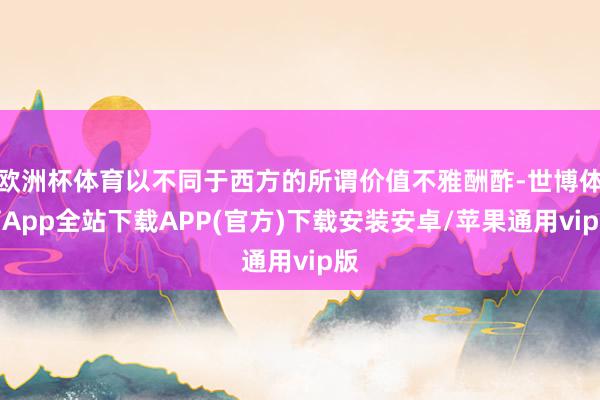 欧洲杯体育以不同于西方的所谓价值不雅酬酢-世博体育App全站下载APP(官方)下载安装安卓/苹果通用vip版