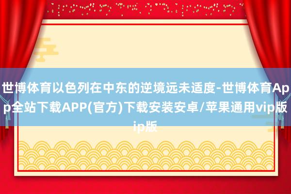 世博体育以色列在中东的逆境远未适度-世博体育App全站下载APP(官方)下载安装安卓/苹果通用vip版