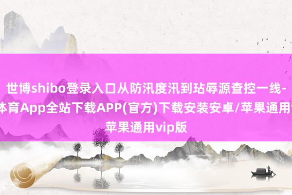 世博shibo登录入口从防汛度汛到玷辱源查控一线-世博体育App全站下载APP(官方)下载安装安卓/苹果通用vip版