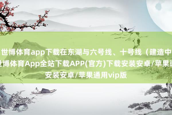世博体育app下载在东湖与六号线、十号线（建造中）换乘-世博体育App全站下载APP(官方)下载安装安卓/苹果通用vip版