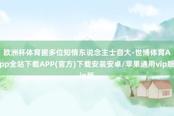 欧洲杯体育 据多位知情东说念主士自大-世博体育App全站下载APP(官方)下载安装安卓/苹果通用vip版
