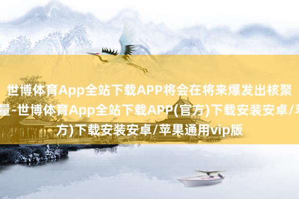 世博体育App全站下载APP将会在将来爆发出核聚变般的重大能量-世博体育App全站下载APP(官方)下载安装安卓/苹果通用vip版