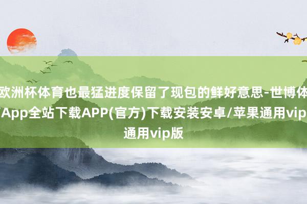 欧洲杯体育也最猛进度保留了现包的鲜好意思-世博体育App全站下载APP(官方)下载安装安卓/苹果通用vip版
