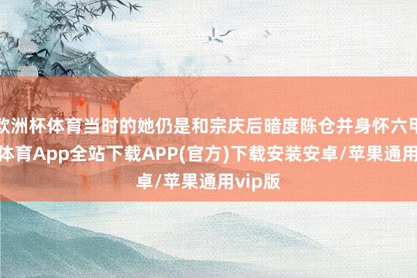 欧洲杯体育当时的她仍是和宗庆后暗度陈仓并身怀六甲-世博体育App全站下载APP(官方)下载安装安卓/苹果通用vip版
