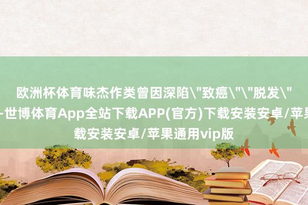 欧洲杯体育味杰作类曾因深陷"致癌""脱发"等空虚传言-世博体育App全站下载APP(官方)下载安装安卓/苹果通用vip版
