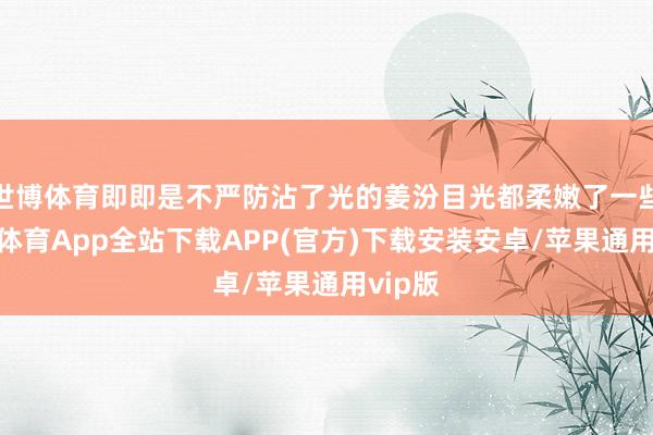 世博体育即即是不严防沾了光的姜汾目光都柔嫩了一些-世博体育App全站下载APP(官方)下载安装安卓/苹果通用vip版