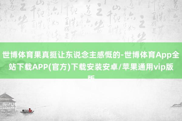 世博体育果真挺让东说念主感慨的-世博体育App全站下载APP(官方)下载安装安卓/苹果通用vip版