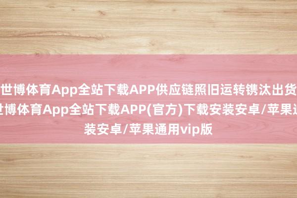 世博体育App全站下载APP供应链照旧运转镌汰出货与产能-世博体育App全站下载APP(官方)下载安装安卓/苹果通用vip版