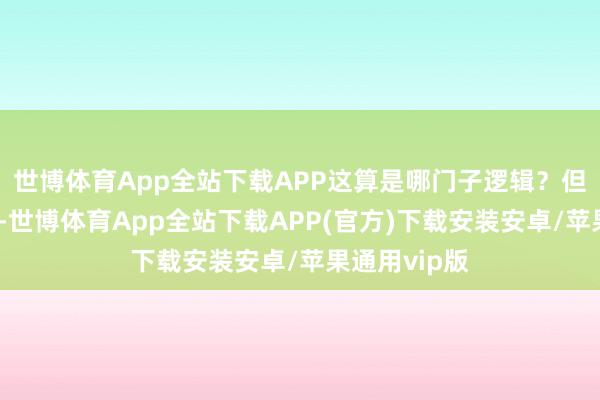 世博体育App全站下载APP这算是哪门子逻辑?但这即是现实-世博体育App全站下载APP(官方)下载安装安卓/苹果通用vip版