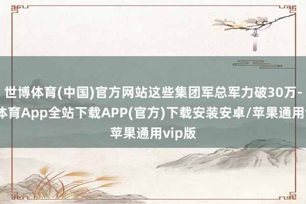世博体育(中国)官方网站这些集团军总军力破30万-世博体育App全站下载APP(官方)下载安装安卓/苹果通用vip版